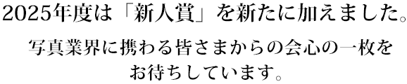 025年度は「新人賞」を新たに加えました。写真業界に携わる皆様からの会心の一枚をお待ちしています。